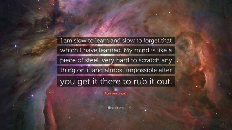 Abraham Lincoln Quote: “I am slow to learn and slow to forget that which I have learned. My mind is like a piece of steel, very hard to scratch any thing on it and almost impossible after you get it there to rub it out.”