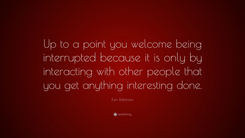 Ken Robinson Quote: “Up to a point you welcome being interrupted because it is only by interacting with other people that you get anything interesting done.”