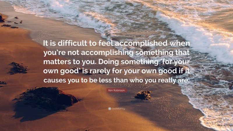 Ken Robinson Quote: “It is difficult to feel accomplished when you’re not accomplishing something that matters to you. Doing something ‘for your own good’ is rarely for your own good if it causes you to be less than who you really are.”