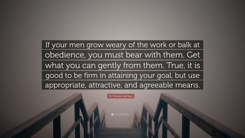 St. Vincent de Paul Quote: “If your men grow weary of the work or balk at obedience, you must bear with them. Get what you can gently from them. True, it is good to be firm in attaining your goal, but use appropriate, attractive, and agreeable means.”