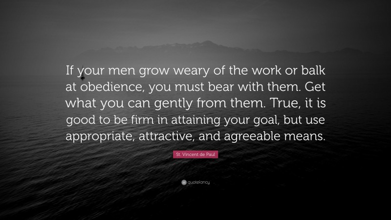 St. Vincent de Paul Quote: “If your men grow weary of the work or balk at obedience, you must bear with them. Get what you can gently from them. True, it is good to be firm in attaining your goal, but use appropriate, attractive, and agreeable means.”