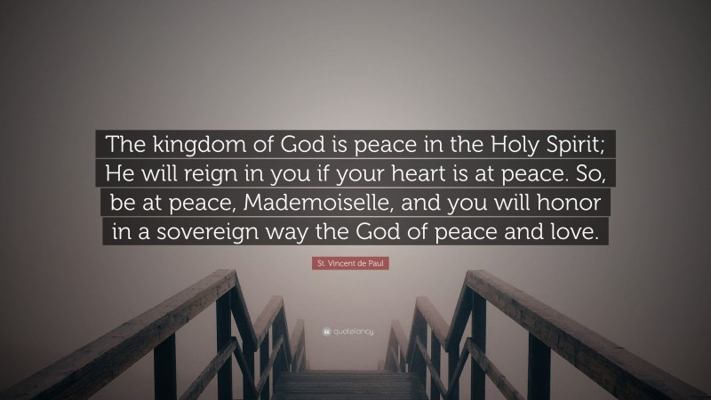 St. Vincent de Paul Quote: “The kingdom of God is peace in the Holy Spirit; He will reign in you if your heart is at peace. So, be at peace, Mademoiselle, and you will honor in a sovereign way the God of peace and love.”