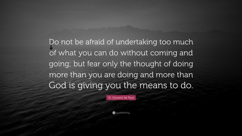 St. Vincent de Paul Quote: “Do not be afraid of undertaking too much of what you can do without coming and going; but fear only the thought of doing more than you are doing and more than God is giving you the means to do.”