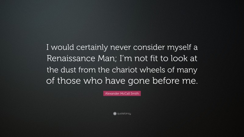 Alexander McCall Smith Quote: “I would certainly never consider myself a Renaissance Man; I’m not fit to look at the dust from the chariot wheels of many of those who have gone before me.”