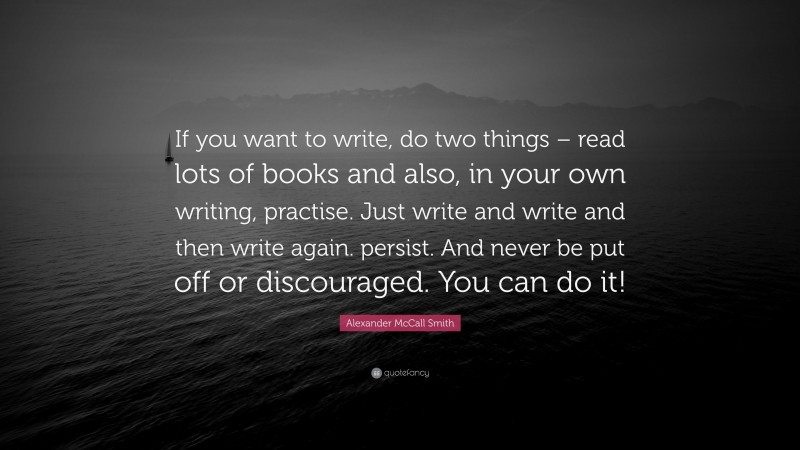 Alexander McCall Smith Quote: “If you want to write, do two things – read lots of books and also, in your own writing, practise. Just write and write and then write again. persist. And never be put off or discouraged. You can do it!”
