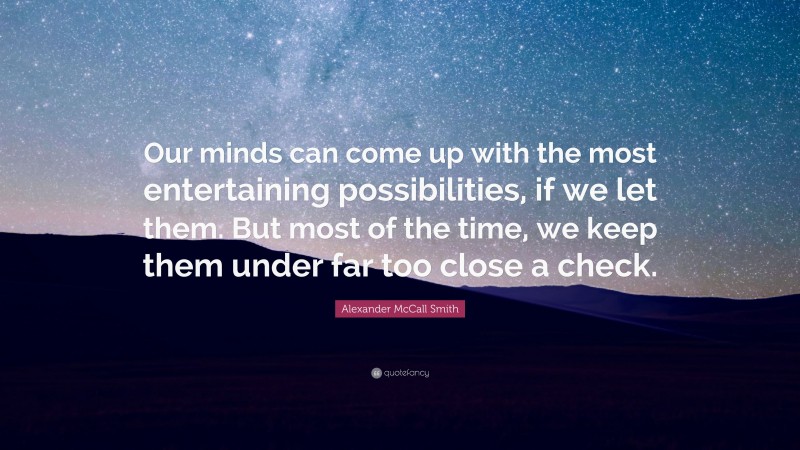 Alexander McCall Smith Quote: “Our minds can come up with the most entertaining possibilities, if we let them. But most of the time, we keep them under far too close a check.”
