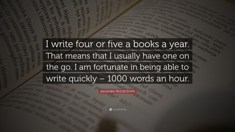Alexander McCall Smith Quote: “I write four or five a books a year. That means that I usually have one on the go. I am fortunate in being able to write quickly – 1000 words an hour.”