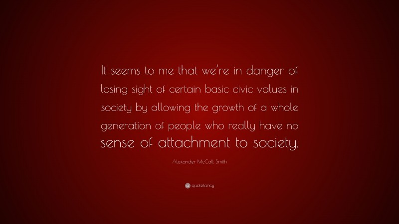 Alexander McCall Smith Quote: “It seems to me that we’re in danger of losing sight of certain basic civic values in society by allowing the growth of a whole generation of people who really have no sense of attachment to society.”