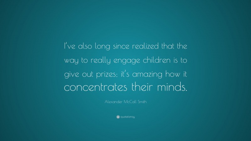 Alexander McCall Smith Quote: “I’ve also long since realized that the way to really engage children is to give out prizes; it’s amazing how it concentrates their minds.”