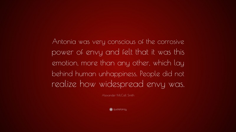 Alexander McCall Smith Quote: “Antonia was very conscious of the corrosive power of envy and felt that it was this emotion, more than any other, which lay behind human unhappiness. People did not realize how widespread envy was.”