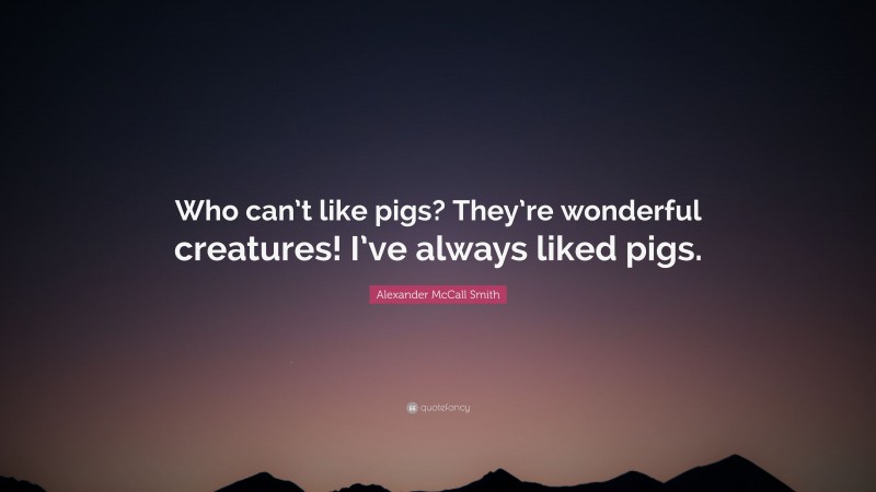 Alexander McCall Smith Quote: “Who can’t like pigs? They’re wonderful creatures! I’ve always liked pigs.”
