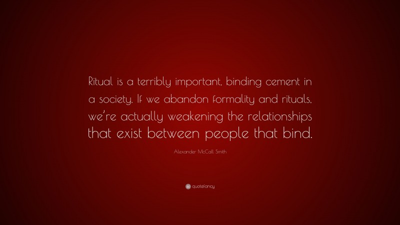 Alexander McCall Smith Quote: “Ritual is a terribly important, binding cement in a society. If we abandon formality and rituals, we’re actually weakening the relationships that exist between people that bind.”