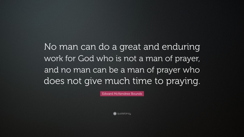 Edward McKendree Bounds Quote: “No man can do a great and enduring work for God who is not a man of prayer, and no man can be a man of prayer who does not give much time to praying.”