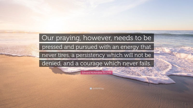 Edward McKendree Bounds Quote: “Our praying, however, needs to be pressed and pursued with an energy that never tires, a persistency which will not be denied, and a courage which never fails.”