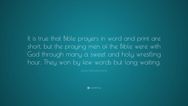 Edward McKendree Bounds Quote: “It is true that Bible prayers in word and print are short, but the praying men of the Bible were with God through many a sweet and holy wrestling hour. They won by few words but long waiting.”
