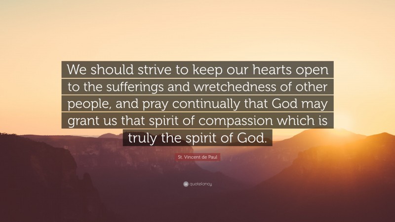 St. Vincent de Paul Quote: “We should strive to keep our hearts open to the sufferings and wretchedness of other people, and pray continually that God may grant us that spirit of compassion which is truly the spirit of God.”