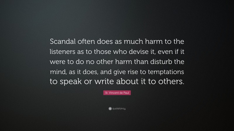 St. Vincent de Paul Quote: “Scandal often does as much harm to the listeners as to those who devise it, even if it were to do no other harm than disturb the mind, as it does, and give rise to temptations to speak or write about it to others.”