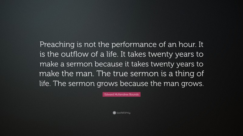 Edward McKendree Bounds Quote: “Preaching is not the performance of an hour. It is the outflow of a life. It takes twenty years to make a sermon because it takes twenty years to make the man. The true sermon is a thing of life. The sermon grows because the man grows.”