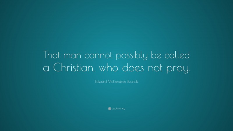 Edward McKendree Bounds Quote: “That man cannot possibly be called a Christian, who does not pray.”