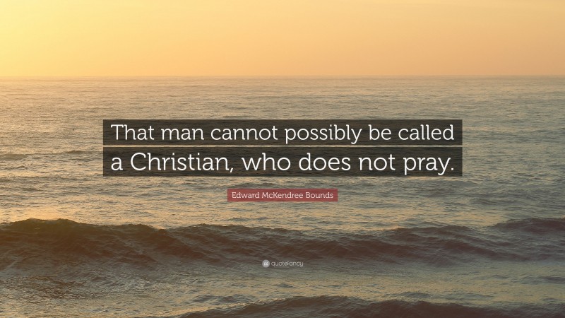 Edward McKendree Bounds Quote: “That man cannot possibly be called a Christian, who does not pray.”