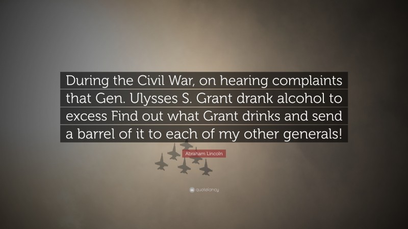 Abraham Lincoln Quote: “During the Civil War, on hearing complaints that Gen. Ulysses S. Grant drank alcohol to excess Find out what Grant drinks and send a barrel of it to each of my other generals!”