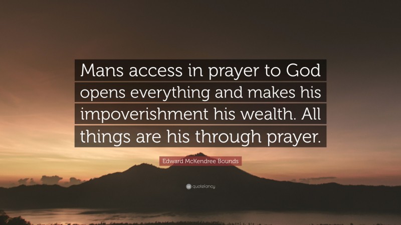 Edward McKendree Bounds Quote: “Mans access in prayer to God opens everything and makes his impoverishment his wealth. All things are his through prayer.”