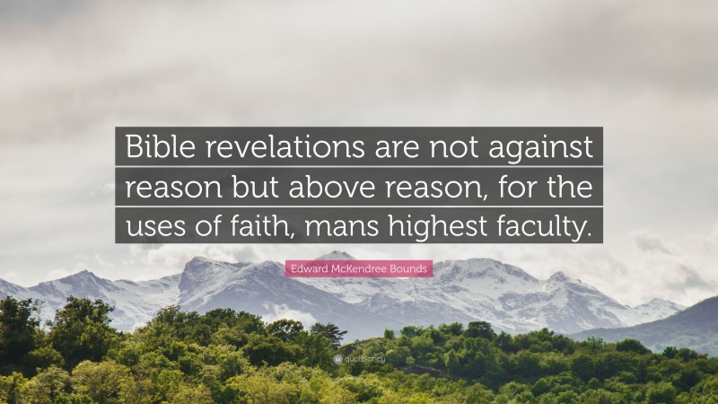 Edward McKendree Bounds Quote: “Bible revelations are not against reason but above reason, for the uses of faith, mans highest faculty.”