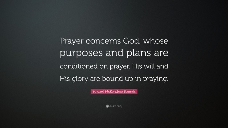 Edward McKendree Bounds Quote: “Prayer concerns God, whose purposes and plans are conditioned on prayer. His will and His glory are bound up in praying.”