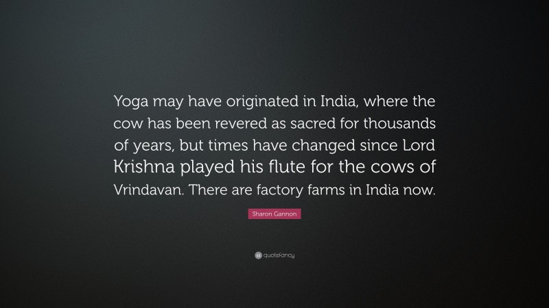 Sharon Gannon Quote: “Yoga may have originated in India, where the cow has been revered as sacred for thousands of years, but times have changed since Lord Krishna played his flute for the cows of Vrindavan. There are factory farms in India now.”