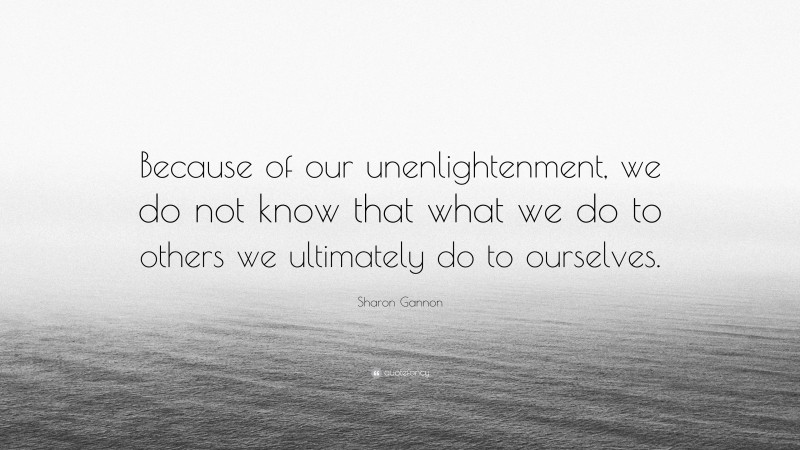 Sharon Gannon Quote: “Because of our unenlightenment, we do not know that what we do to others we ultimately do to ourselves.”