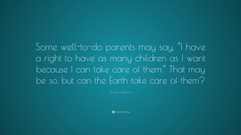 Sharon Gannon Quote: “Some well-to-do parents may say, “I have a right to have as many children as I want because I can take care of them.” That may be so, but can the Earth take care of them?”