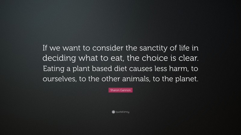 Sharon Gannon Quote: “If we want to consider the sanctity of life in deciding what to eat, the choice is clear. Eating a plant based diet causes less harm, to ourselves, to the other animals, to the planet.”