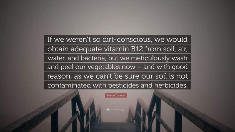 Sharon Gannon Quote: “If we weren’t so dirt-conscious, we would obtain adequate vitamin B12 from soil, air, water, and bacteria, but we meticulously wash and peel our vegetables now – and with good reason, as we can’t be sure our soil is not contaminated with pesticides and herbicides.”