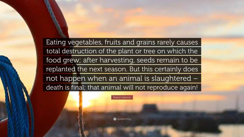 Sharon Gannon Quote: “Eating vegetables, fruits and grains rarely causes total destruction of the plant or tree on which the food grew; after harvesting, seeds remain to be replanted the next season. But this certainly does not happen when an animal is slaughtered – death is final; that animal will not reproduce again!”