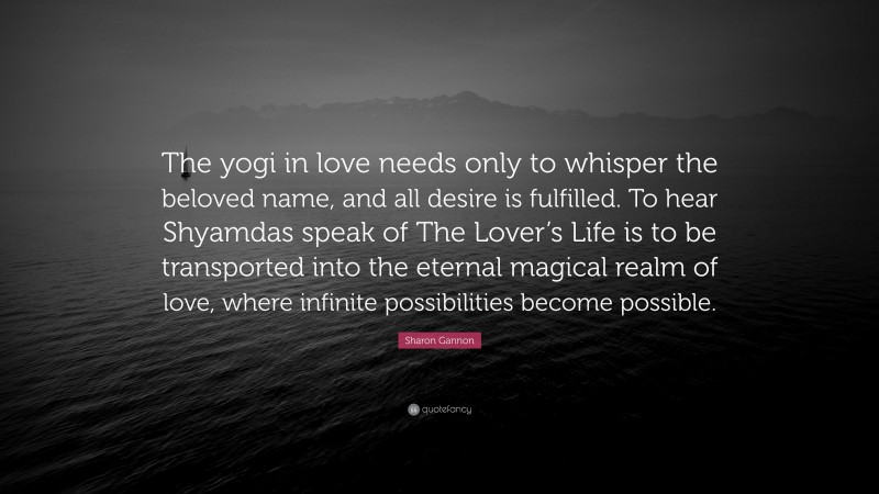 Sharon Gannon Quote: “The yogi in love needs only to whisper the beloved name, and all desire is fulfilled. To hear Shyamdas speak of The Lover’s Life is to be transported into the eternal magical realm of love, where infinite possibilities become possible.”