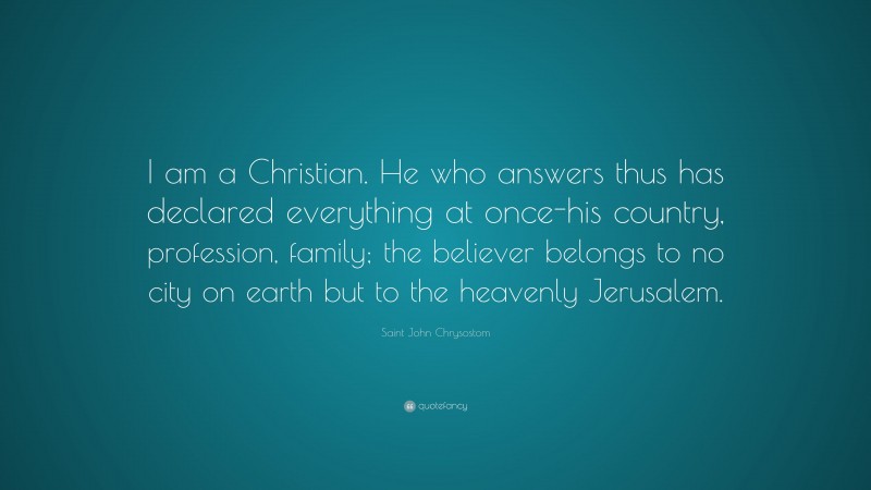 Saint John Chrysostom Quote: “I am a Christian. He who answers thus has declared everything at once-his country, profession, family; the believer belongs to no city on earth but to the heavenly Jerusalem.”