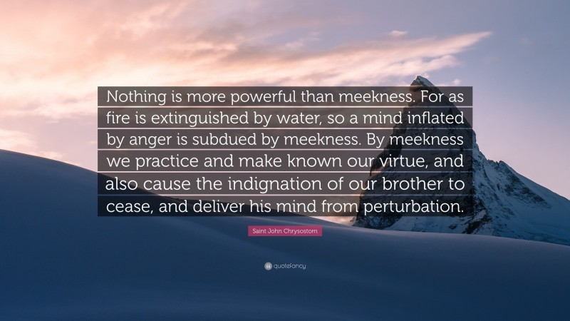 Saint John Chrysostom Quote: “Nothing is more powerful than meekness. For as fire is extinguished by water, so a mind inflated by anger is subdued by meekness. By meekness we practice and make known our virtue, and also cause the indignation of our brother to cease, and deliver his mind from perturbation.”