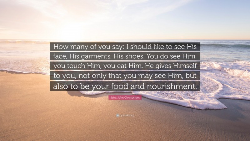 Saint John Chrysostom Quote: “How many of you say: I should like to see His face, His garments, His shoes. You do see Him, you touch Him, you eat Him. He gives Himself to you, not only that you may see Him, but also to be your food and nourishment.”