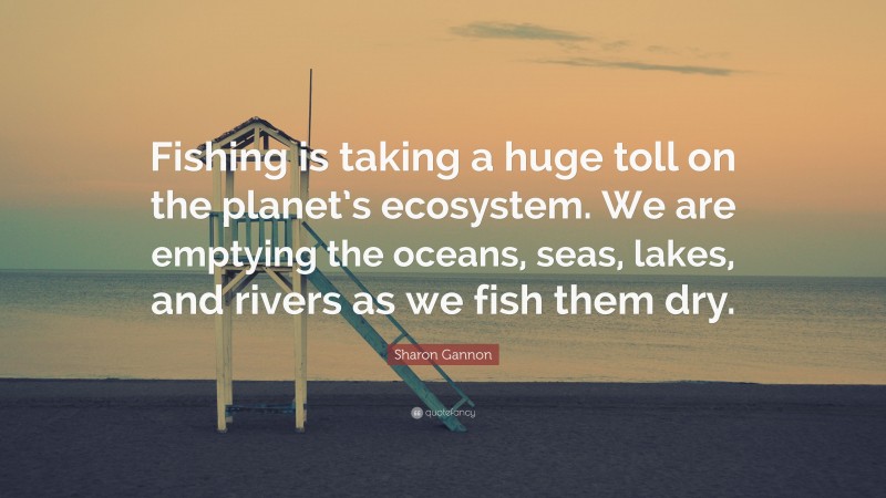 Sharon Gannon Quote: “Fishing is taking a huge toll on the planet’s ecosystem. We are emptying the oceans, seas, lakes, and rivers as we fish them dry.”