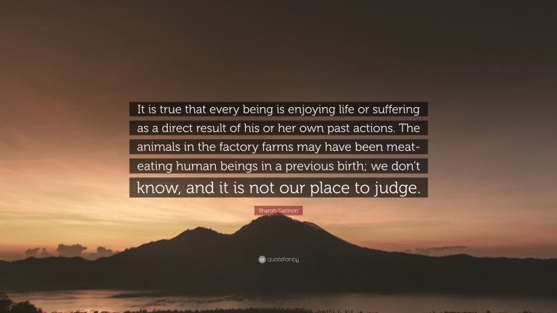 Sharon Gannon Quote: “It is true that every being is enjoying life or suffering as a direct result of his or her own past actions. The animals in the factory farms may have been meat-eating human beings in a previous birth; we don’t know, and it is not our place to judge.”