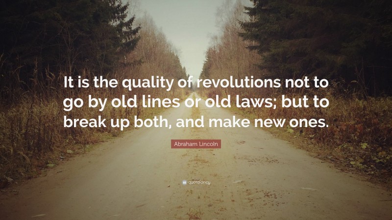 Abraham Lincoln Quote: “It is the quality of revolutions not to go by old lines or old laws; but to break up both, and make new ones.”