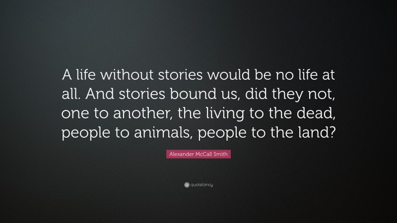Alexander McCall Smith Quote: “A life without stories would be no life at all. And stories bound us, did they not, one to another, the living to the dead, people to animals, people to the land?”