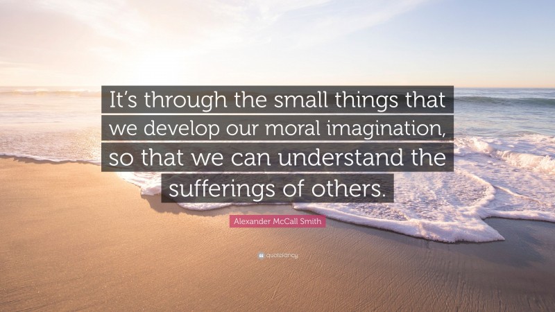 Alexander McCall Smith Quote: “It’s through the small things that we develop our moral imagination, so that we can understand the sufferings of others.”