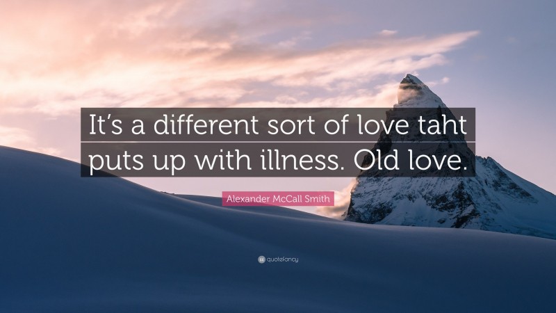 Alexander McCall Smith Quote: “It’s a different sort of love taht puts up with illness. Old love.”