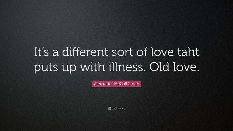 Alexander McCall Smith Quote: “It’s a different sort of love taht puts up with illness. Old love.”