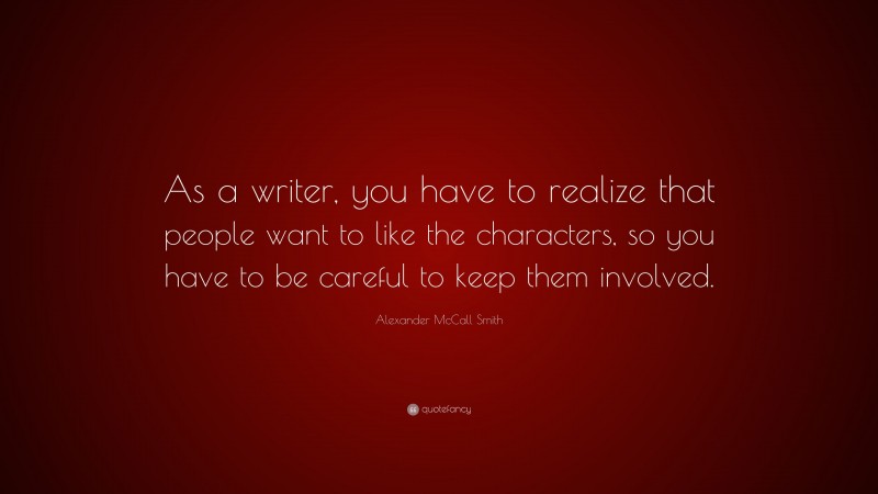 Alexander McCall Smith Quote: “As a writer, you have to realize that people want to like the characters, so you have to be careful to keep them involved.”