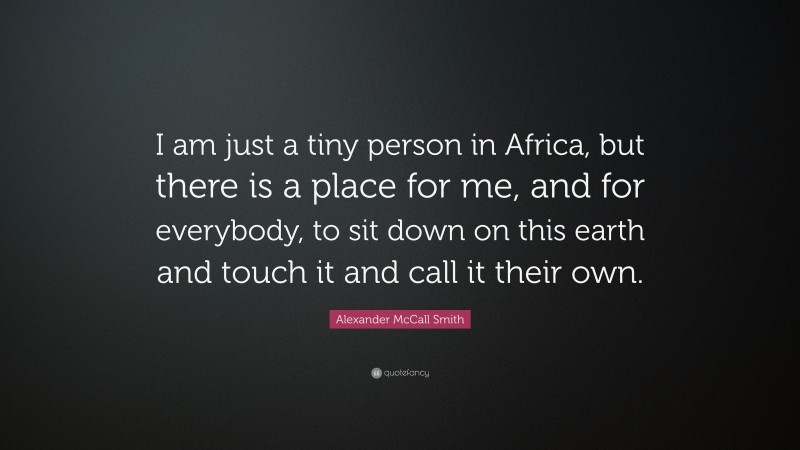 Alexander McCall Smith Quote: “I am just a tiny person in Africa, but there is a place for me, and for everybody, to sit down on this earth and touch it and call it their own.”