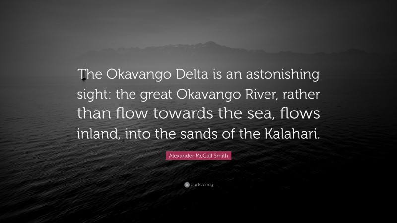 Alexander McCall Smith Quote: “The Okavango Delta is an astonishing sight: the great Okavango River, rather than flow towards the sea, flows inland, into the sands of the Kalahari.”