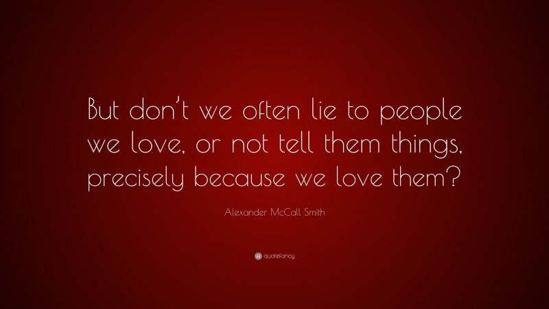 Alexander McCall Smith Quote: “But don’t we often lie to people we love, or not tell them things, precisely because we love them?”