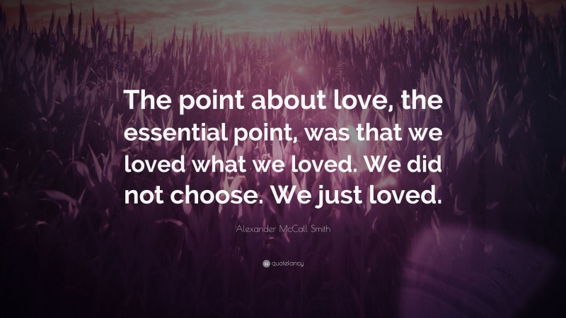 Alexander McCall Smith Quote: “The point about love, the essential point, was that we loved what we loved. We did not choose. We just loved.”